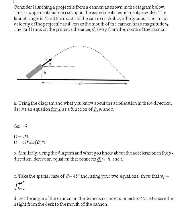 Consider launching a projectile from a cannon as shown in the diagrambelow.
This arrangement has been set up in the experimental equipment provided. The
launch angle is 6and the mouth of the cannon is h above the ground. The initial
velocity of the projectile as it leaves themouth of the cannon has a magnitude v:
The ball lands on the ground a distance, d, away from themouth of the cannon.
............
a. Using the diagram and what you know about the acceleration in the x-direction,
derive an equation ford, as a function of 6, vi and t.
Ax =0
D=v *t
D=vi*cos(0)*t
b. Similarly, using the diagram and what you know ab out the acceleration in they-
direction, derive an equation that connects , v, h, and t.
c. Take the special case of 8=45° and, using your two equations, show that v,
=
gd?
Vh+d
d. Set the angle of the cannon on the demonstration equipment to 45°. Measurethe
height from the desk to the mouth of the cannon.
