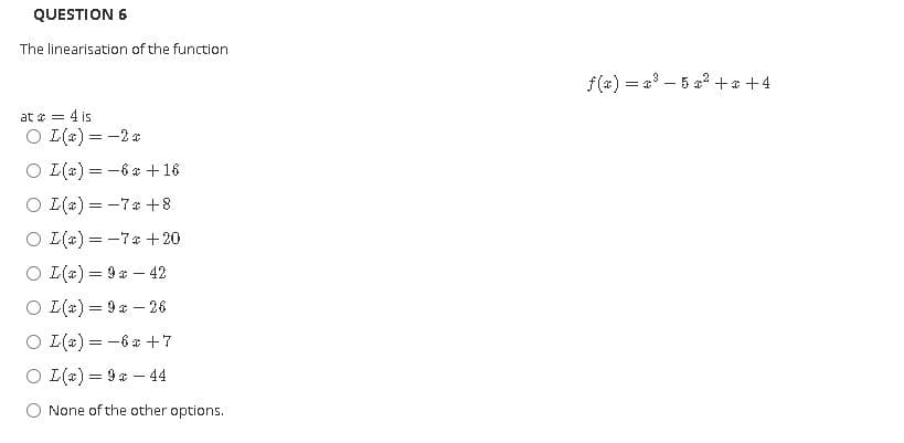 QUESTION 6
The linearisation of the function
f(a) = 4 – 5 a? +* +4
at a = 4 is
O L(*) = -2 a
O L(4) = -6 a + 16
O I(4) = -7* +8
O I(4) = -7a +20
O I(4) = 9 a – 42
O I(a) = 9 - 26
O (4) = -6* +7
O (a) = 9 a – 44
O None of the other options.
