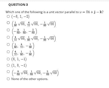 QUESTION 3
Which one of the following is a unit vector parallel to v = 81 +j – k?
ㅇ (-8, 1,-2)
ㅇ (V66, V66,-v66)
33
1
2
西,西,
69
* V66, V66, - V66
1
4
66> 33>
66
(유, 이 -)
ㅇ (8, 1,-1)
ㅇ (1, 8,-1)
O (- V6 )
4
1
33> 66 >
66
9, V69, - V69
None of the other options.
