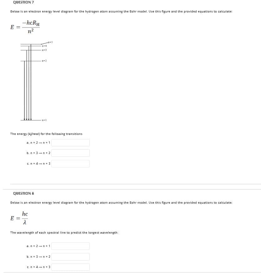 QUESTION 7
Below is an electron energy level diagram for the hydrogen atom assuming the Bohr model. Use this figure and the provided equations to calculate:
-hcRH
E =
n2
-3
The energy (k]/mol) for the fallowing transitions
a.n = 2+ n - 1
b. n = 3+n = 2
c.n = 4+n = 3
QUESTION 8
Below is an electron energy level diagram for the hydrogen atom assuming the Bohr model. Use this figure and the provided equations to calculate:
hc
E
%3D
The wavelength of each spectral line to predict the longest wavelength:
a.n= 2+n = 1
b. n = 3 +n = 2
C.N = 4+n = 3
