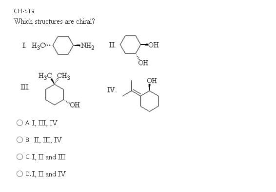 CH-ST9
Which structures are chiral?
I H;C
NH2
II
O-
OH
H3C CH3
OH
II
IV.
O A. I, II, IV
Ов. П, Ш, ГV
O C.I, II and III
O D.I, I and IV
