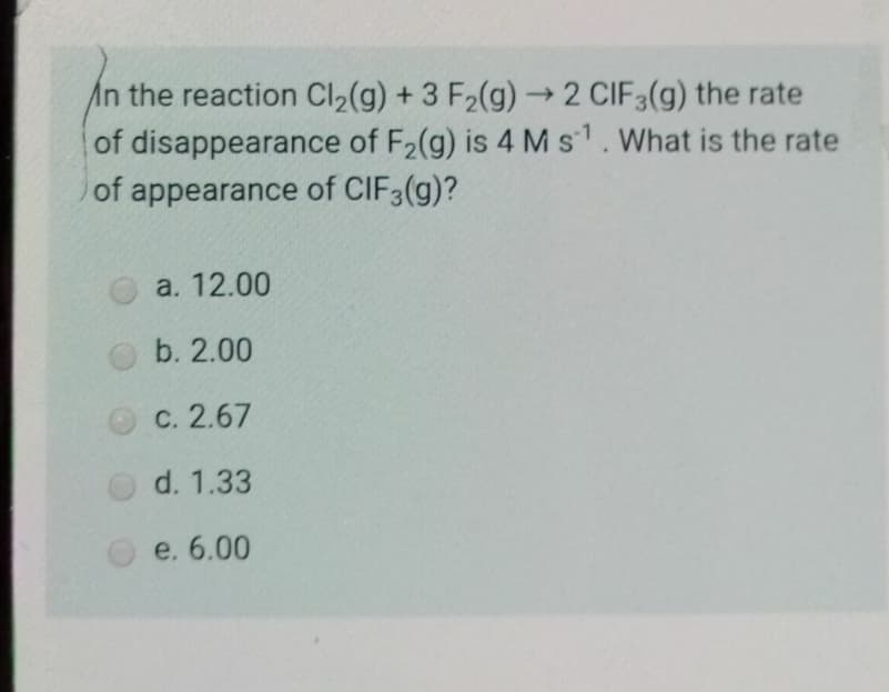 In the reaction Cl,(g) + 3 F2(g)→2 CIF3(g) the rate
of disappearance of F2(g) is 4 Ms1. What is the rate
of appearance of CIF3(g)?
a. 12.00
b. 2.00
O C. 2.67
d. 1.33
e. 6.00
