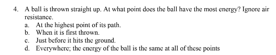 4. A ball is thrown straight up. At what point does the ball have the most energy? Ignore air
resistance.
At the highest point of its path.
b. When it is first thrown.
а.
Just before it hits the ground.
d. Everywhere; the energy of the ball is the same at all of these points
с.
