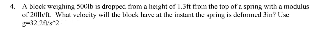 4. A block weighing 500lb is dropped from a height of 1.3ft from the top of a spring with a modulus
of 20lb/ft. What velocity will the block have at the instant the spring is deformed 3in? Use
g=32.2f/s^2
