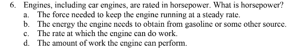 6. Engines, including car engines, are rated in horsepower. What is horsepower?
The force needed to keep the engine running at a steady rate.
b. The energy the engine needs to obtain from gasoline or some other source.
The rate at which the engine can do work.
d. The amount of work the engine can perform.
а.
с.
