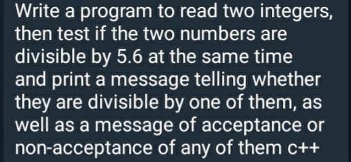 Write a program to read two integers,
then test if the two numbers are
divisible by 5.6 at the same time
and print a message telling whether
they are divisible by one of them, as
well as a message of acceptance or
non-acceptance of any of them c++
