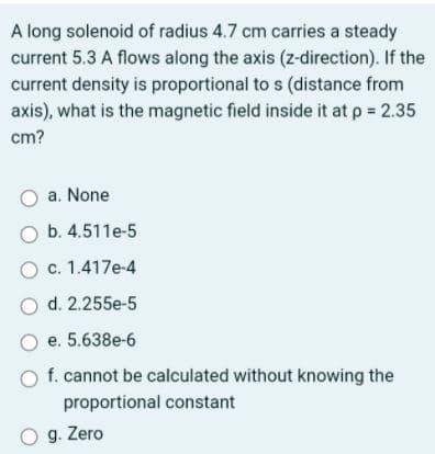 A long solenoid of radius 4.7 cm carries a steady
current 5.3 A flows along the axis (z-direction). If the
current density is proportional to s (distance from
axis), what is the magnetic field inside it at p 2.35
cm?
O a. None
O b. 4.511e-5
O c. 1.417e-4
O d. 2.255e-5
O e. 5.638e-6
O f. cannot be calculated without knowing the
proportional constant
O g. Zero
