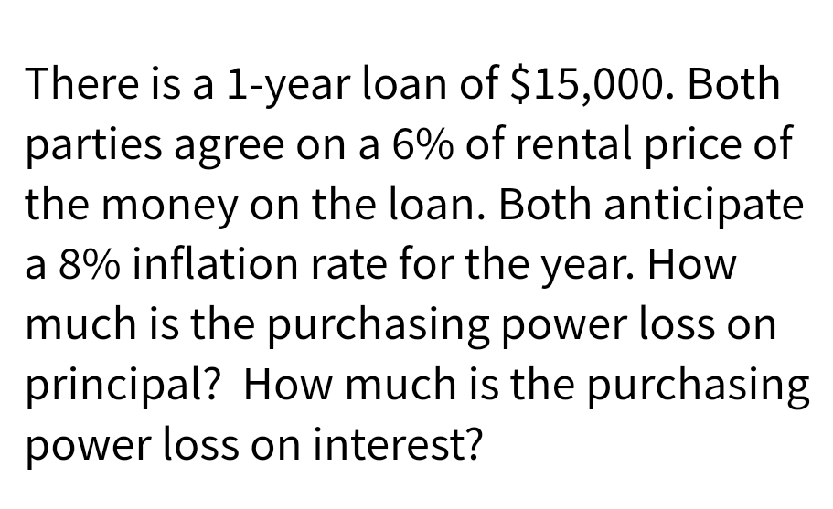There is a 1-year loan of $15,000. Both
parties agree on a 6% of rental price of
the money on the loan. Both anticipate
a 8% inflation rate for the year. How
much is the purchasing power loss on
principal? How much is the purchasing
power loss on interest?
