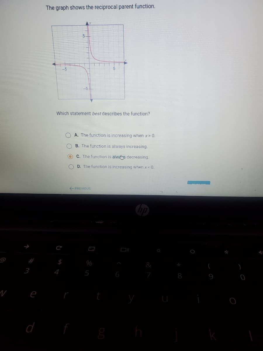 The graph shows the reciprocal parent function.
5-
-5
Which statement best describes the function?
A. The function is increasing when x> 0.
B. The function is always increasing.
O C. The function is alwas decreasing.
O D. The function is increasing when x< 0.
+ PREVIOUS
#
$4
%
3
4
5
8
e
O O O
