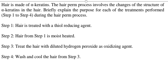 Hair is made of a-keratins. The hair perm process involves the changes of the structure of
a-keratins in the hair. Briefly explain the purpose for each of the treatments performed
(Step 1 to Step 4) during the hair perm process.
Step 1: Hair is treated with a thiol reducing agent.
Step 2: Hair from Step 1 is moist heated.
Step 3: Treat the hair with diluted hydrogen peroxide as oxidizing agent.
Step 4: Wash and cool the hair from Step 3.
