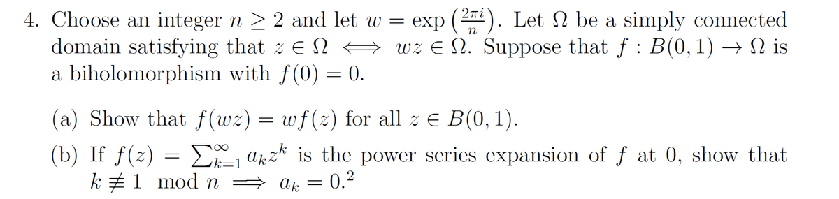 4. Choose an integer n > 2 and let w = exp (22). Let N be a simply connected
domain satisfying that z E N →
a biholomorphism with f (0) = 0.
n
wz E N. Suppose that f : B(0, 1) → N is
a) Show that f(wz) =
wf(2) for all z E B(0, 1).
(b) If f(2) = D a;z* is the power series expansion of f at 0, show that
k z1 mod n → ak = 0.²
