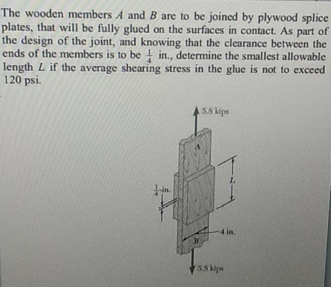 The wooden members A and B are to be joined by plywood splice
plates, that will be fully glued on the surfaces in contact. As part of
the design of the joint, and knowing that the clearance between the
ends of the members is to be in., determine the smallest allowable
length L if the average shearing stress in the glue is not to exceed
120 psi.
5.8 kips
in.
4 in.
5.8 kips
