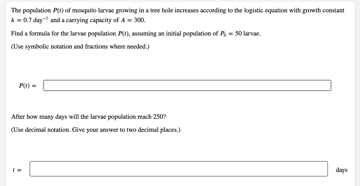 The population P(t) of mosquito larvae growing in a tree hole increases according to the logistic equation with growth constant
k = 0.7 day- and a carrying capacity of A = 300.
Find a formula for the larvae population P(t), assuming an initial population of Po = 50 larvae.
(Use symbolic notation and fractions where needed.)
P(t) =
After how many days will the larvae population reach 250?
(Use decimal notation. Give your answer to two decimal places.)
t =
days
