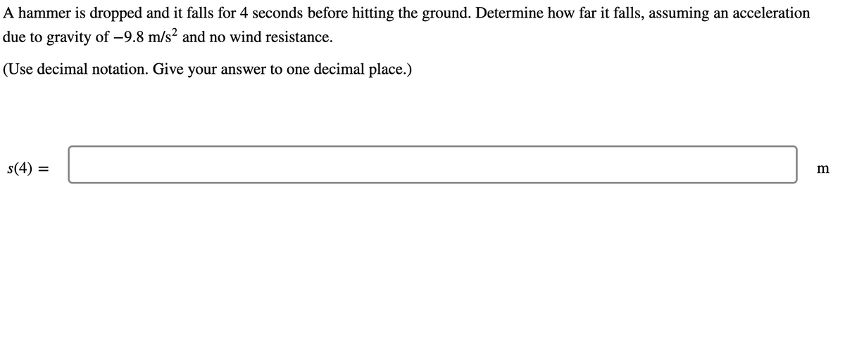 A hammer is dropped and it falls for 4 seconds before hitting the ground. Determine how far it falls, assuming an acceleration
due to gravity of –9.8 m/s² and no wind resistance.
(Use decimal notation. Give your answer to one decimal place.)
s(4)
m
