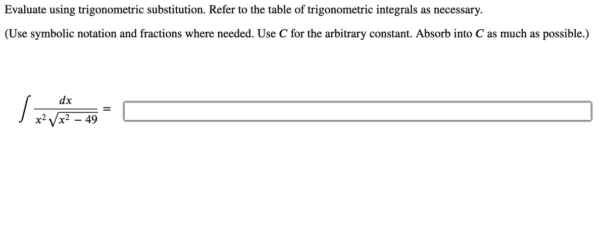 Evaluate using trigonometric substitution. Refer to the table of trigonometric integrals as necessary.
(Use symbolic notation and fractions where needed. Use C for the arbitrary constant. Absorb into C as much as possible.)
dx
x2 Vx2 – 49
