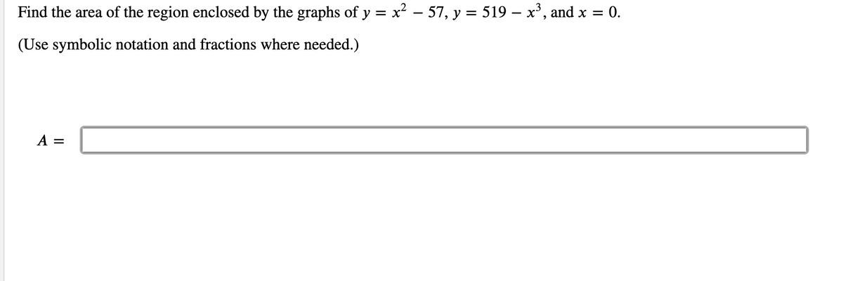Find the area of the region enclosed by the graphs of y = x² – 57, y = 519 – x³, and x = 0.
(Use symbolic notation and fractions where needed.)
A =
