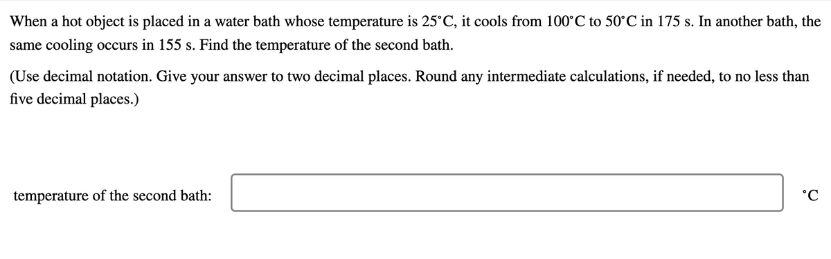 When a hot object is placed in a water bath whose temperature is 25°C, it cools from 100°C to 50°C in 175 s. In another bath, the
same cooling occurs in 155 s. Find the temperature of the second bath.
(Use decimal notation. Give your answer to two decimal places. Round any intermediate calculations, if needed, to no less than
five decimal places.)
temperature of the second bath:
