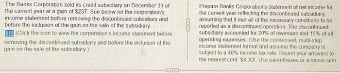 The Banks Corporation sold its credit subsidiary on December 31 of
the current year at a gain of $237. See below for the corporation's
income statement before removing the discontinued subsidiary and
before the inclusion of the gain on the sale of the subsidiary.
(Click the icon to view the corporation's income statement before
removing the discontinued subsidiary and before the inclusion of the
gain on the sale of the subsidiary.)
Prepare Banks Corporation's statement of net income for
the current year reflecting the discontinued subsidiary,
assuming that it met all of the necessary conditions to be
reported as a discontinued operation. The discontinued
subsidiary accounted for 20% of revenues and 15% of all
operating expenses (Use the condensed, multi-step
income statement format and assume the company is
subject to a 40% income tax rate. Round your answers to
the nearest cent SX XX Use parentheses or a minus sian
