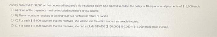 Ashley collected $150,000 on her deceased husband's Mo insurance policy. She elected to collect the policy in 10 equal annual payments of $18,000 each
A) None of the payments must be included in Ashley's gross income
OB) The amount she receives in the first year is a nontaxable return of capital
OC) For each $18,000 payment that Iris receives, she will include the entire amount as taxable income.
OD) For each $18,000 payment that Ins receives, she can exclude $15,000 ($150,000/$180,000 $18,000) from gross income.