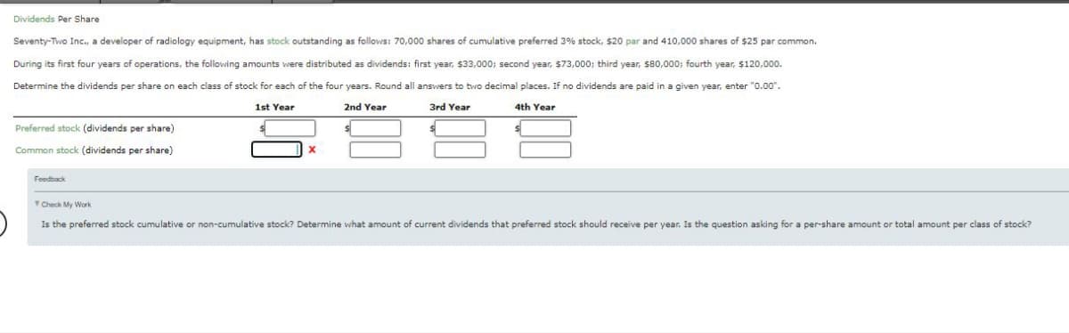 Dividends Per Share
Seventy-Two Inc., a developer of radiology equipment, has stock outstanding as follows: 70,000 shares of cumulative preferred 3% stock, $20 par and 410,000 shares of $25 par common.
During its first four years of operations, the following amounts were distributed as dividends: first year, $33,000; second year, $73,000; third year, $80,000; fourth year, $120,000.
Determine the dividends per share on each class of stock for each of the four years. Round all answers to two decimal places. If no dividends are paid in a given year, enter "0.00".
1st Year
2nd Year
3rd Year
4th Year
Preferred stock (dividends per share)
Common stock (dividends per share)
Feedback
Check My Work
Is the preferred stock cumulative or non-cumulative stock? Determine what amount of current dividends that preferred stock should receive per year. Is the question asking for a per-share amount or total amount per class of stock?