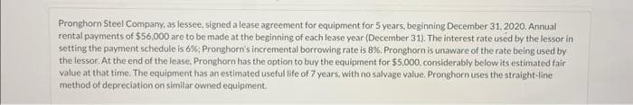 Pronghorn Steel Company, as lessee, signed a lease agreement for equipment for 5 years, beginning December 31, 2020. Annual
rental payments of $56,000 are to be made at the beginning of each lease year (December 31). The interest rate used by the lessor in
setting the payment schedule is 6%; Pronghorn's incremental borrowing rate is 8%. Pronghorn is unaware of the rate being used by
the lessor. At the end of the lease, Pronghorn has the option to buy the equipment for $5,000, considerably below its estimated fair
value at that time. The equipment has an estimated useful life of 7 years, with no salvage value. Pronghorn uses the straight-line
method of depreciation on similar owned equipment.