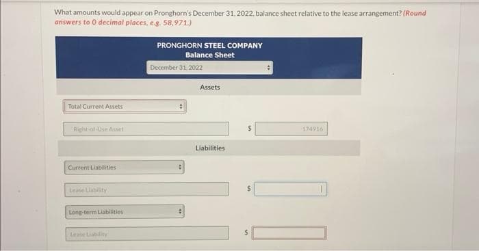 What amounts would appear on Pronghorn's December 31, 2022, balance sheet relative to the lease arrangement? (Round
answers to 0 decimal places, e.g. 58,971.)
Total Current Assets
Right of Use Asset
Current Liabilities
Lease Liability
Long-term Liabilities
Lease Liability
PRONGHORN STEEL COMPANY
Balance Sheet
December 31, 2022
Assets
Liabilities
$
$
$
174916
[1