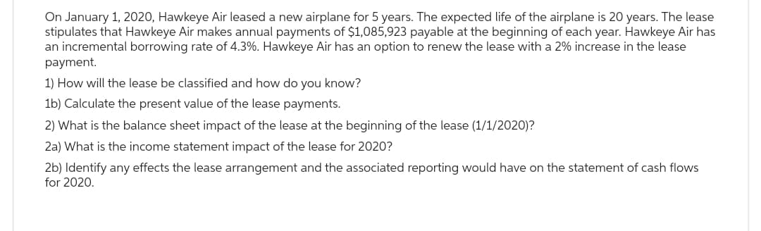 On January 1, 2020, Hawkeye Air leased a new airplane for 5 years. The expected life of the airplane is 20 years. The lease
stipulates that Hawkeye Air makes annual payments of $1,085,923 payable at the beginning of each year. Hawkeye Air has
an incremental borrowing rate of 4.3%. Hawkeye Air has an option to renew the lease with a 2% increase in the lease
payment.
1) How will the lease be classified and how do you know?
1b) Calculate the present value of the lease payments.
2) What is the balance sheet impact of the lease at the beginning of the lease (1/1/2020)?
2a) What is the income statement impact of the lease for 2020?
2b) Identify any effects the lease arrangement and the associated reporting would have on the statement of cash flows
for 2020.