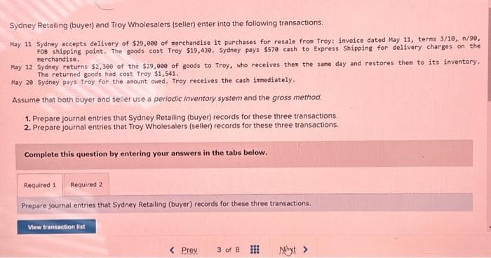 Sydney Retailing (buyer) and Troy Wholesalers (seller) enter into the following transactions.
May 11 Sydney accepts delivery of $29,000 of merchandise it purchases for resale from Troy: invoice dated May 11, terms 3/10, n/90,
FOB shipping point. The goods cost Troy $19,430. Sydney pays $570 cash to Express Shipping for delivery charges on the
merchandise.
May 12
Sydney returns $2,300 of the $29,000 of goods to Troy, who receives them the same day and restores them to its inventory.
The returned goods had cost Troy $1,541.
May 20 Sydney pays Troy for the amount owed. Troy receives the cash immediately.
Assume that both buyer and seller use a periodic inventory system and the gross method.
1. Prepare journal entries that Sydney Retailing (buyer) records for these three transactions.
2. Prepare journal entries that Troy Wholesalers (seller) records for these three transactions.
Complete this question by entering your answers in the tabs below.
Required 1 Required 2
Prepare journal entries that Sydney Retailing (buyer) records for these three transactions.
View transaction list
< Prev
3 of 8
Next >