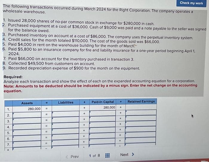 Check my work
The following transactions occurred during March 2024 for the Right Corporation. The company operates a
wholesale warehouse.
1. Issued 28,000 shares of no-par common stock in exchange for $280,000 in cash.
2. Purchased equipment at a cost of $36,000. Cash of $9,000 was paid and a note payable to the seller was signed
for the balance owed.
3. Purchased inventory on account at a cost of $86,000. The company uses the perpetual inventory system.
4. Credit sales for the month totaled $110,000. The cost of the goods sold was $66,000.
5. Paid $4,000 in rent on the warehouse building for the month of March.
6. Paid $5,800 to an insurance company for fire and liability insurance for a one-year period beginning April 1,
2024.
7. Paid $66,000 on account for the inventory purchased in transaction 3.
8. Collected $49,500 from customers on account.
9. Recorded depreciation expense of $900 for the month on the equipment.
Required:
Analyze each transaction and show the effect of each on the expanded accounting equation for a corporation.
Note: Amounts to be deducted should be indicated by a minus sign. Enter the net change on the accounting
equation.
1.
2.
3.
4.
5.
6.
7.
Assets
280,000
=
=
=
=
=
=
=
m
Liabilities
< Prev
+
+
+
+
+
+
+
+
Paid-In Capital
280,000
1 of 8
+
+
+
+
+
+
4
Retained Earnings
Next >