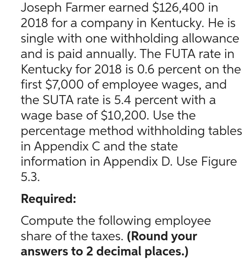 Joseph Farmer earned $126,400 in
2018 for a company in Kentucky. He is
single with one withholding allowance
and is paid annually. The FUTA rate in
Kentucky for 2018 is 0.6 percent on the
first $7,000 of employee wages, and
the SUTA rate is 5.4 percent with a
wage base of $10,200. Use the
percentage method withholding tables
in Appendix C and the state
information in Appendix D. Use Figure
5.3.
Required:
Compute the following employee
share of the taxes. (Round your
answers to 2 decimal places.)
