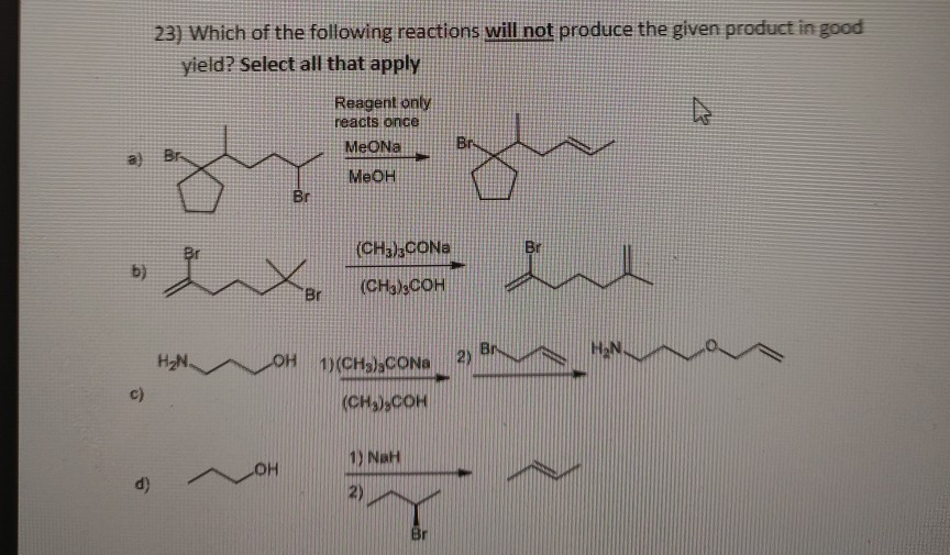 23) Which of the following reactions will not produce the given product in good
yield? Select all that apply
Reagent only
reacts once
MeONa
a)
Br
MEOH
Br
Br
(CH3),CONa
b)
Br
(CH3)3COH
H2N
OH
1)(CH3)3CONa
2)
