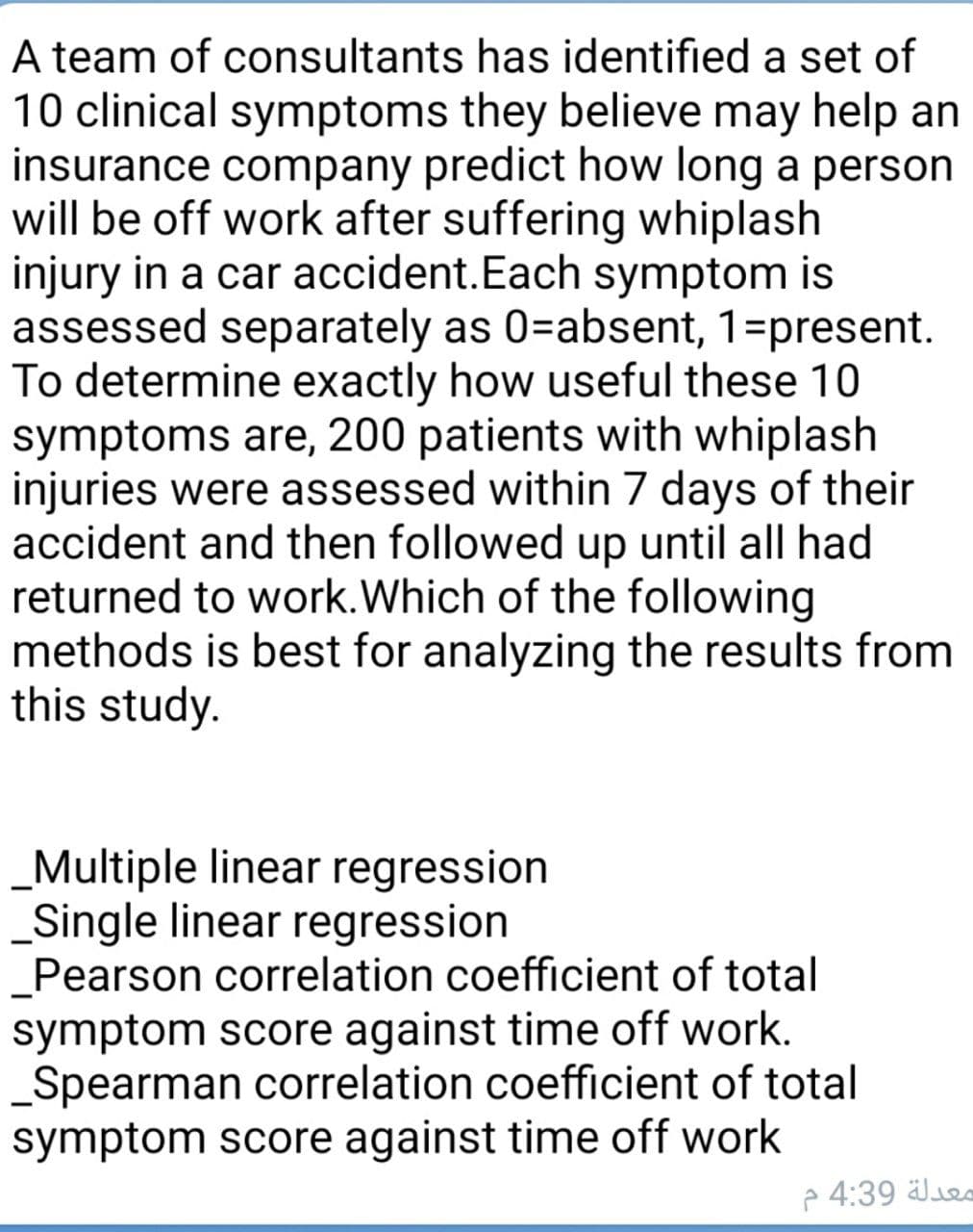 A team of consultants has identified a set of
10 clinical symptoms they believe may help an
insurance company predict how long a person
will be off work after suffering whiplash
injury in a car accident.Each symptom is
assessed separately as 0=absent, 1=present.
To determine exactly how useful these 10
symptoms are, 200 patients with whiplash
injuries were assessed within 7 days of their
accident and then followed up until all had
returned to work.Which of the following
methods is best for analyzing the results from
this study.
_Multiple linear regression
_Single linear regression
_Pearson correlation coefficient of total
symptom score against time off work.
Spearman correlation coefficient of total
symptom score against time off work
p 4:39 äle
