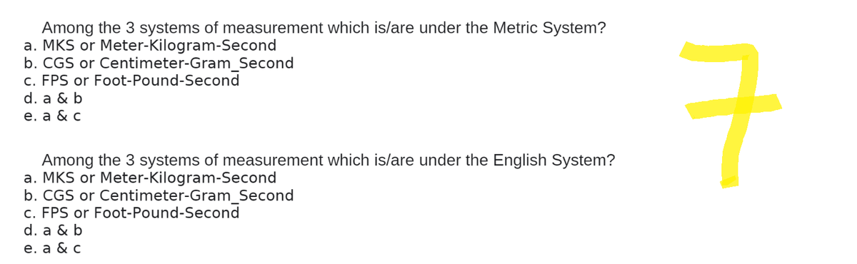 Among the 3 systems of measurement which is/are under the Metric System?
a. MKS or Meter-Kilogram-Second
b. CGS or Centimeter-Gram_Second
c. FPS or Foot-Pound-Second
d. a & b
e. a & c
Among the 3 systems of measurement which is/are under the English System?
a. MKS or Meter-Kilogram-Second
b. CGS or Centimeter-Gram_Second
c. FPS or Foot-Pound-Second
d. a & b
e. a & c
rt