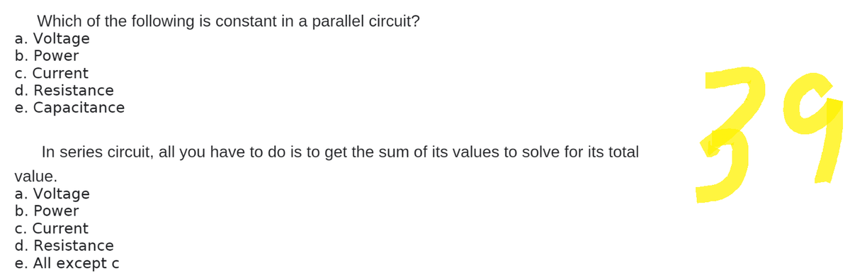 Which of the following is constant in a parallel circuit?
a. Voltage
b. Power
c. Current
d. Resistance
e. Capacitance
In series circuit, all you have to do is to get the sum of its values to solve for its total
value.
a. Voltage
b. Power
c. Current
d. Resistance
e. All except c
39