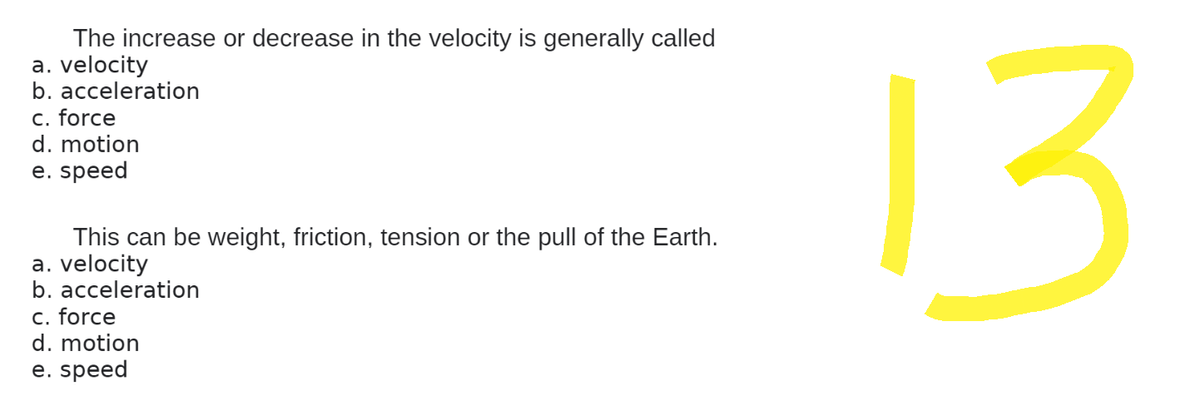 The increase or decrease in the velocity is generally called
a. velocity
b. acceleration
c. force
d. motion
e. speed
This can be weight, friction, tension or the pull of the Earth.
a. velocity
b. acceleration
c. force
d. motion
e. speed
13