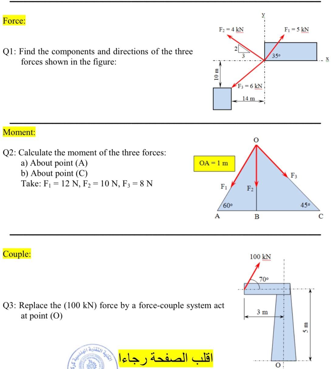 Force:
F2 = 4 kN
F1 = 5 kN
Q1: Find the components and directions of the three
forces shown in the figure:
3
350
F3 = 6 kN
14 m
Moment:
Q2: Calculate the moment of the three forces:
a) About point (A)
b) About point (C)
Take: F1 = 12 N, F2 = 10 N, F3 = 8 N
OA = 1 m
F3
F1
F2
600
45°
A
C
Couple:
100 kN
70°
Q3: Replace the (100 kN) force by a force-couple system act
at point (O)
3 m
اقلب الصفحة رجاءا
10 m
5 m
