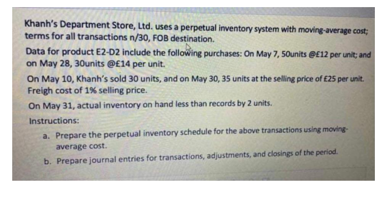 Khanh's Department Store, Ltd. uses a perpetual inventory system with moving-average cost;
terms for all transactions n/30, FOB destination.
Data for product E2-D2 include the following purchases: On May 7, 50units @E12 per unit; and
on May 28, 30Ounits @£14 per unit.
On May 10, Khanh's sold 30 units, and on May 30, 35 units at the selling price of £25 per unit.
Freigh cost of 1% selling price.
On May 31, actual inventory on hand less than records by 2 units.
Instructions:
a. Prepare the perpetual inventory schedule for the above transactions using moving-
average cost.
b. Prepare journal entries for transactions, adjustments, and closings of the period.
