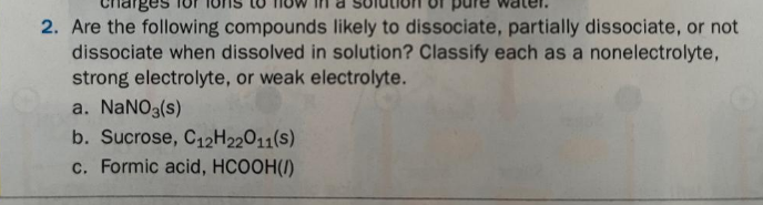 2. Are the following compounds likely to dissociate, partially dissociate, or not
dissociate when dissolved in solution? Classify each as a nonelectrolyte,
strong electrolyte, or weak electrolyte.
a. NANO3(s)
b. Sucrose, C12H22011(s)
c. Formic acid, HCOOH(1)
