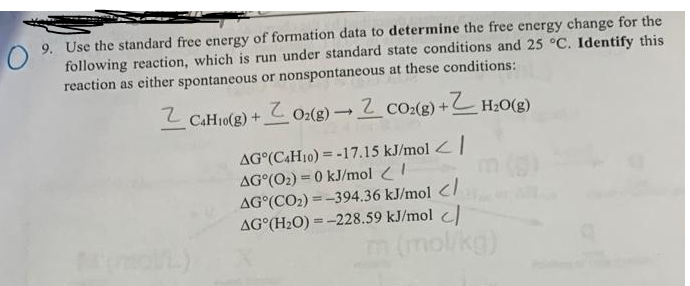 9. Use the standard free energy of formation data to determine the free energy change for the
following reaction, which is run under standard state conditions and 25 °C. Identify this
reaction as either spontaneous or nonspontaneous at these conditions:
L CAH10(g) + Oz(g) 2 co:(g) + H20(g)
AG°(C4H10) = -17.15 kJ/mol <|
AG°(O2) = 0 kJ/mol !
AG°(CO2) = -394.36 kJ/mol </
AG°(H2O) =-228.59 kJ/mol
%3D
m (mol/kg)
