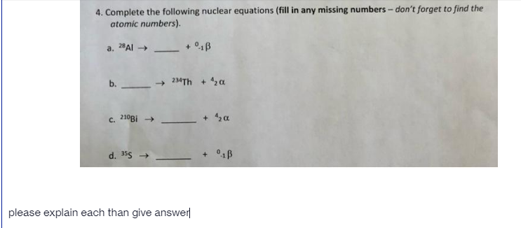 4. Complete the following nuclear equations (fill in any missing numbers - don't forget to find the
atomic numbers).
a. 2Al
+ 01B
-
b.
234TH + 2a
c. 210BI →
+ sa
d. 355 +
please explain each than give answer
