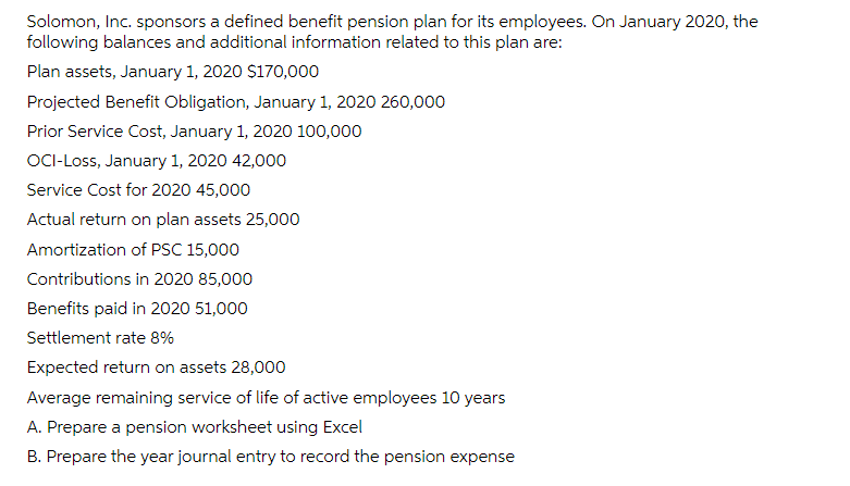 Solomon, Inc. sponsors a defined benefit pension plan for its employees. On January 2020, the
following balances and additional information related to this plan are:
Plan assets, January 1, 2020 $170,000
Projected Benefit Obligation, January 1, 2020 260,000
Prior Service Cost, January 1, 2020 100,000
OCI-Loss, January 1, 2020 42,000
Service Cost for 2020 45,000
Actual return on plan assets 25,000
Amortization of PSC 15,000
Contributions in 2020 85,000
Benefits paid in 2020 51,000
Settlement rate 8%
Expected return on assets 28,000
Average remaining service of life of active employees 10 years
A. Prepare a pension worksheet using Excel
B. Prepare the year journal entry to record the pension expense
