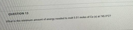 QUESTION 13
What is the minimum amount of energy needed to melt 5.01 moles of Cu (s) at 745.0*C?
