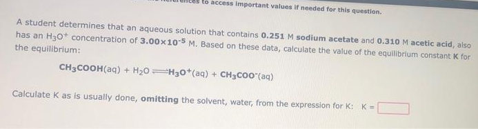 to access important values if needed for this question.
A student determines that an aqueous solution that contains 0.251 M sodium acetate and 0.310 M acetic acid, also
has an H30+ concentration of 3.00x10-5 M. Based on these data, calculate the value of the equilibrium constant K for
the equilibrium:
CH3COOH(aq) + H20H30*(aq) + CH3C00 (aq)
Calculate K as is usually done, omitting the solvent, water, from the expression for K: K=
