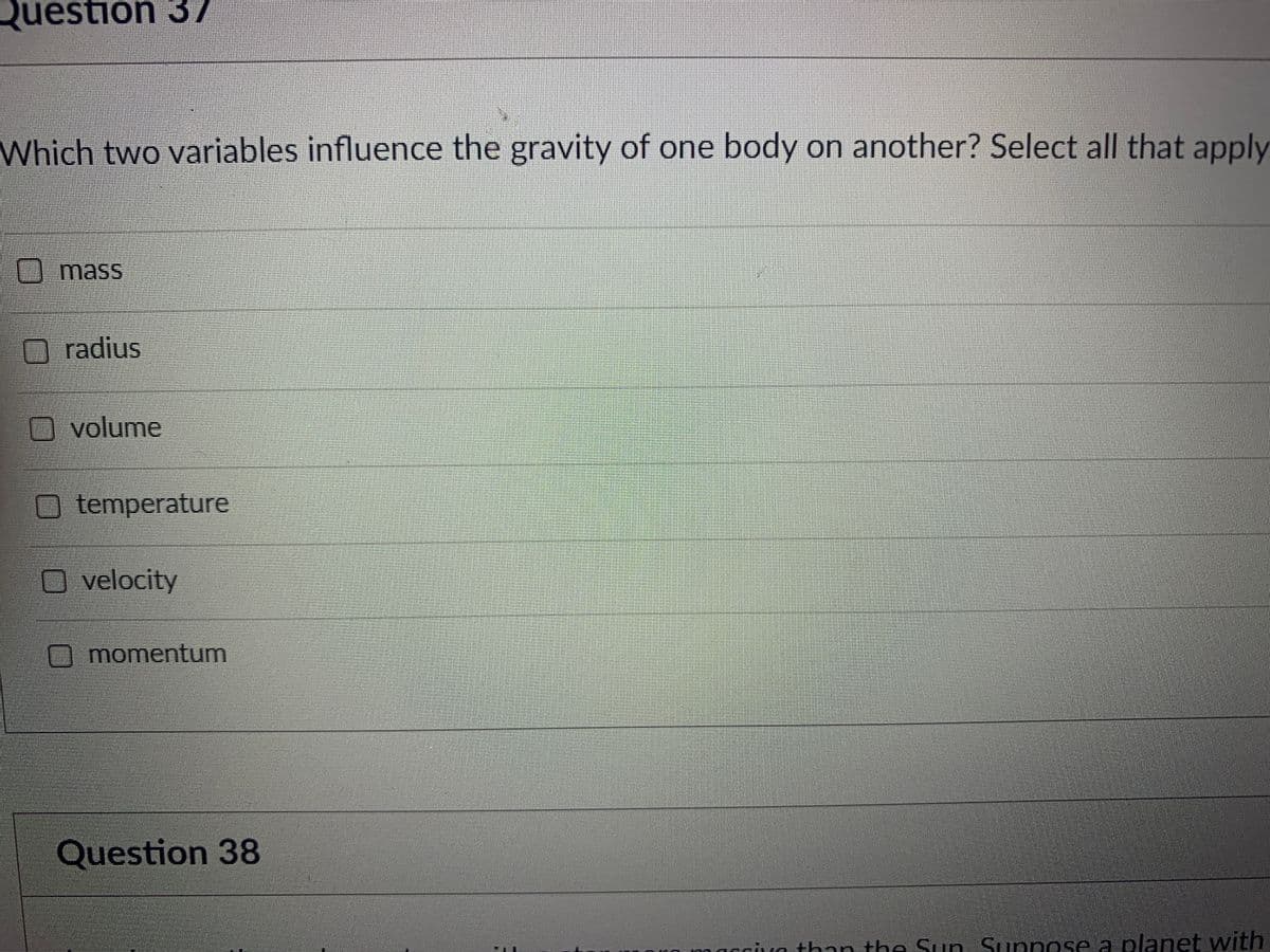 Question 37
Which two variables influence the gravity of one body on another? Select all that apply
O mass
radius
O volume
O temperature
velocity
Omomentum
Question 38
macciva than the Sun Sunpose a planet with
