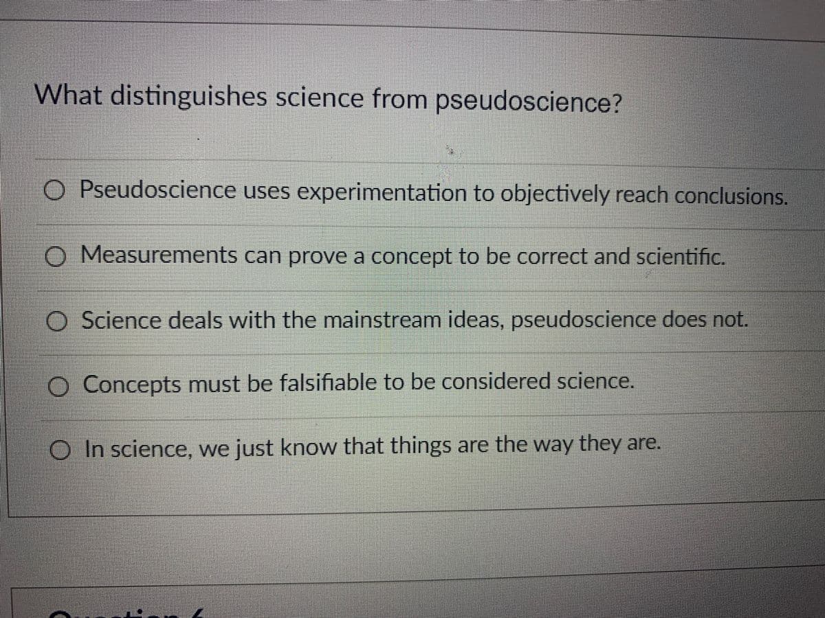What distinguishes science from pseudoscience?
O Pseudoscience uses experimentation to objectively reach conclusions.
D Measurements can prove a concept to be correct and scientific.
O Science deals with the mainstream ideas, pseudoscience does not.
O Concepts must be falsifiable to be considered science.
OIn science, we just know that things are the way they are.
