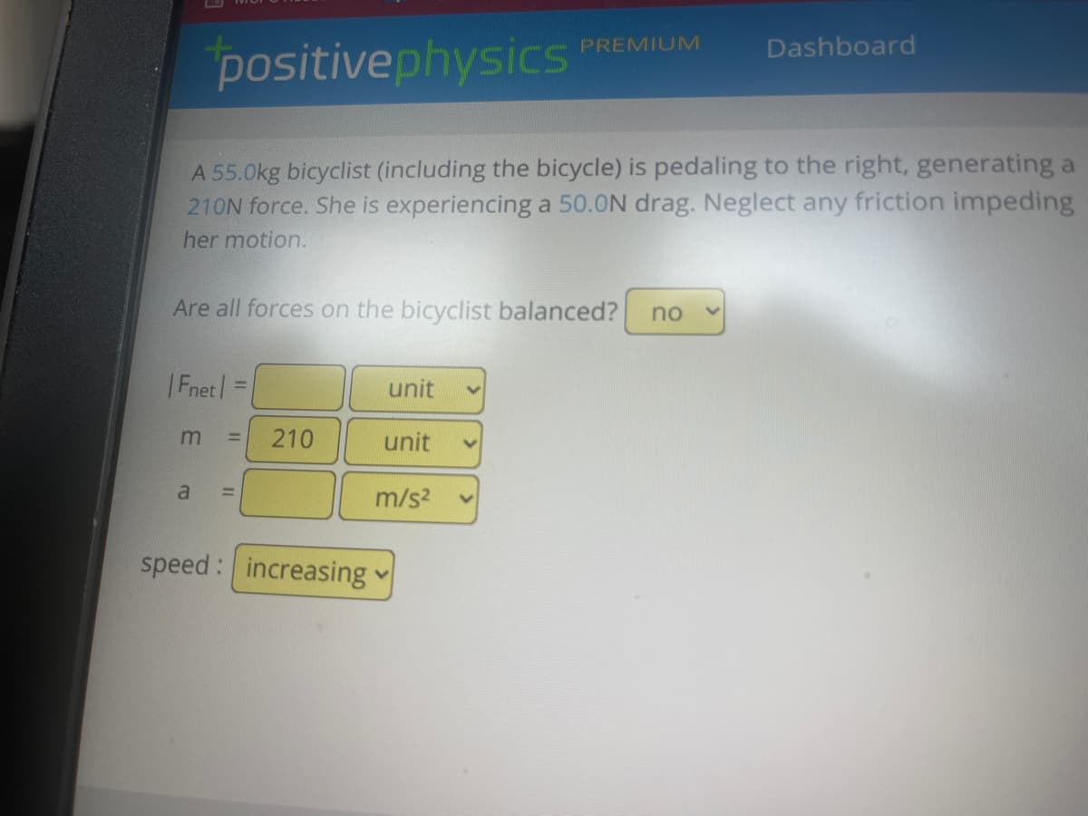 positivephysics
A 55.0kg bicyclist (including the bicycle) is pedaling to the right, generating a
210N force. She is experiencing a 50.0N drag. Neglect any friction impeding
her motion.
Are all forces on the bicyclist balanced? no
|Fnet=
m
a
210
speed: increasing
unit
PREMIUM
unit
m/s²
Dashboard