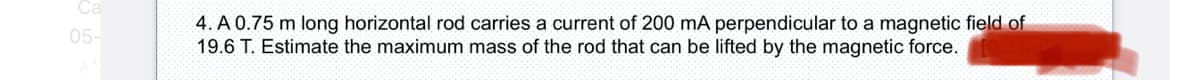 Ca
4. A 0.75 m long horizontal rod carries a current of 200 mA perpendicular to a magnetic field of
19.6 T. Estimate the maximum mass of the rod that can be lifted by the magnetic force.
05-
