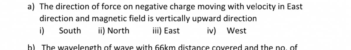 a) The direction of force on negative charge moving with velocity in East
direction and magnetic field is vertically upward direction
i)
South
ii) North
iii) East
iv) West
b) The wavelength of wave with 66km distance covered and the no, of
