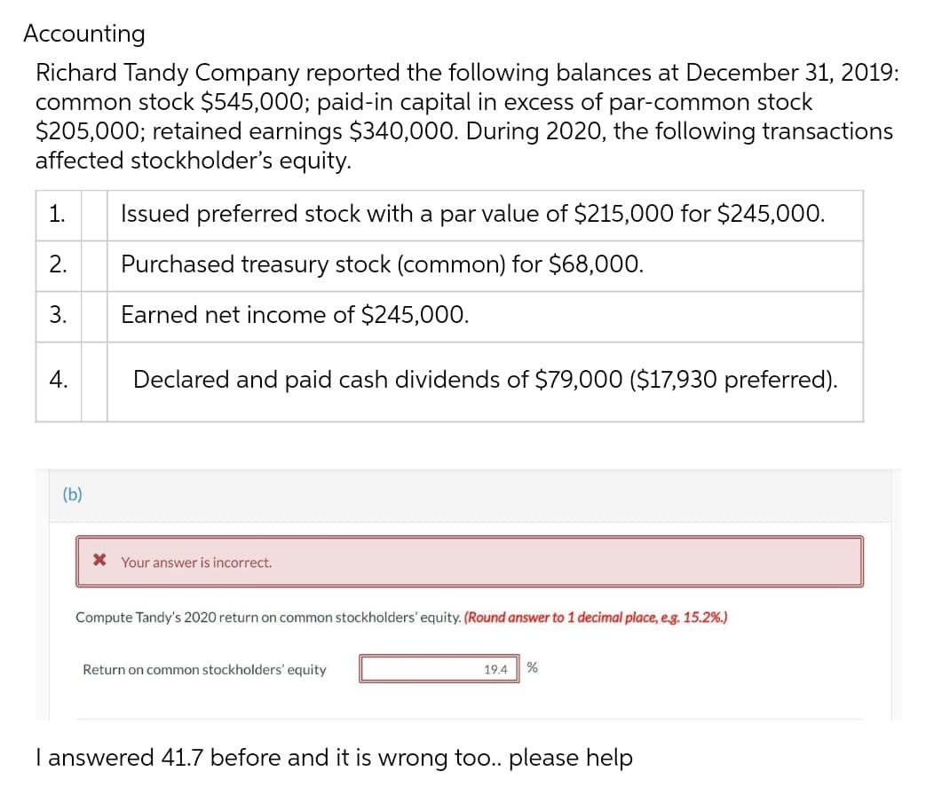 Accounting
Richard Tandy Company reported the following balances at December 31, 2019:
common stock $545,000; paid-in capital in excess of par-common stock
$205,000; retained earnings $340,000. During 2020, the following transactions
affected stockholder's equity.
1.
Issued preferred stock with a par value of $215,000 for $245,000.
2.
Purchased treasury stock (common) for $68,000.
3.
Earned net income of $245,000.
4.
Declared and paid cash dividends of $79,000 ($17,930 preferred).
(b)
X Your answer is incorrect.
Compute Tandy's 2020 return on common stockholders' equity. (Round answer to 1 decimal place, e.g. 15.2%.)
Return on common stockholders' equity
19.4 %
I answered 41.7 before and it is wrong too.. please help