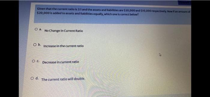 Given that the current ratio is 2:1 and the assets and liabilities are $20,000 and $10,000 respectively. Now if an amount of
$20,000 is added to assets and liabilities equally, which one is correct below?
O a. No Change in Current Ratio
O b. Increase in the current ratio
OC. Decrease in current ratio
Od. The current ratio will double.